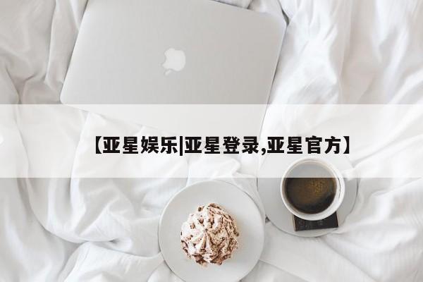 亚星代理合作-会员开户 亚星入口【亚星娱乐|亚星登录,亚星官方】