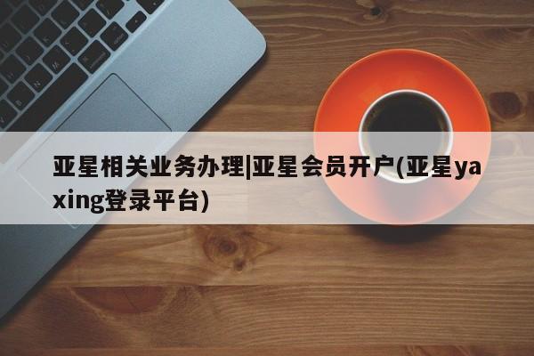 亚星代理合作-会员开户 亚星入口亚星相关业务办理|亚星会员开户(亚星yaxing登录平台)