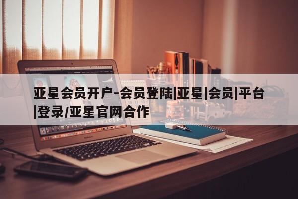 亚星代理合作-会员开户 亚星入口亚星会员开户-会员登陆|亚星|会员|平台|登录/亚星官网合作