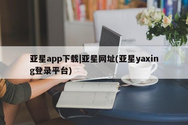 亚星代理合作-会员开户 亚星入口亚星app下载|亚星网址(亚星yaxing登录平台)