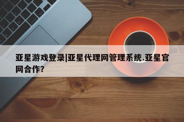 亚星代理合作-会员开户 亚星入口亚星游戏登录|亚星代理网管理系统.亚星官网合作？