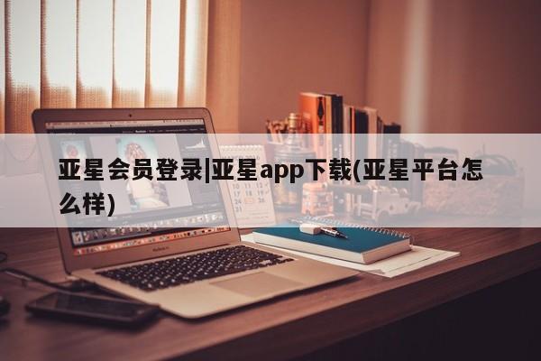 亚星代理合作-会员开户 亚星入口亚星会员登录|亚星app下载(亚星平台怎么样)