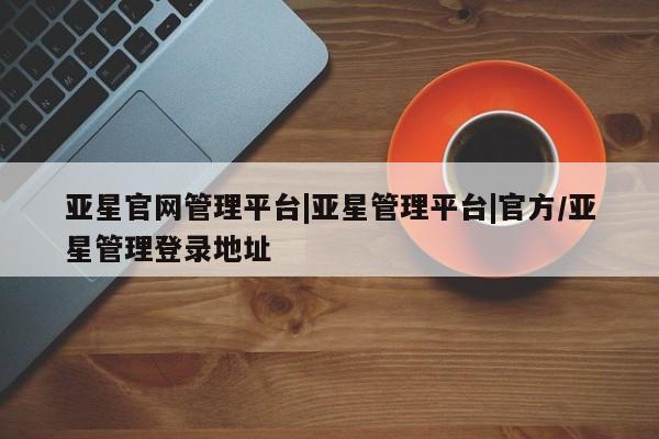 亚星代理合作-会员开户 亚星入口亚星官网管理平台|亚星管理平台|官方/亚星管理登录地址