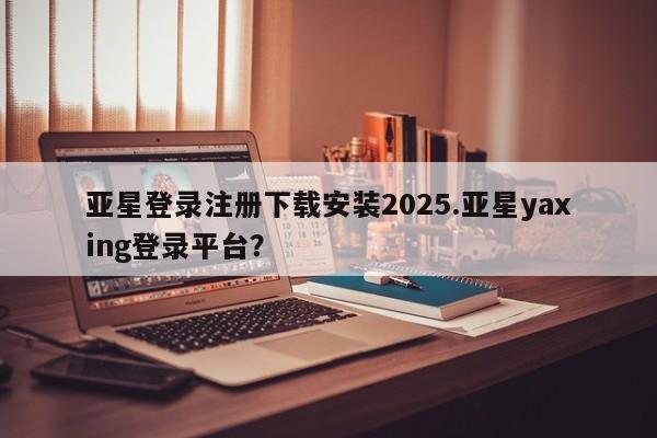 亚星代理合作-会员开户 亚星入口亚星登录注册下载安装2025.亚星yaxing登录平台？