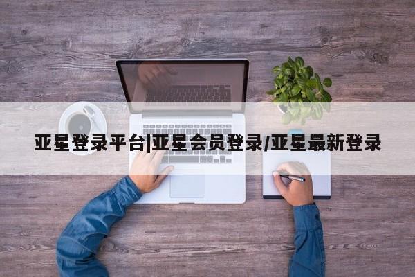 亚星代理合作-会员开户 亚星入口亚星登录平台|亚星会员登录/亚星最新登录