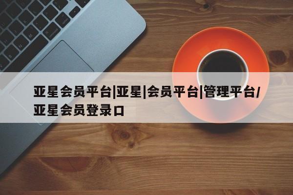 亚星代理合作-会员开户 亚星入口亚星会员平台|亚星|会员平台|管理平台/亚星会员登录口