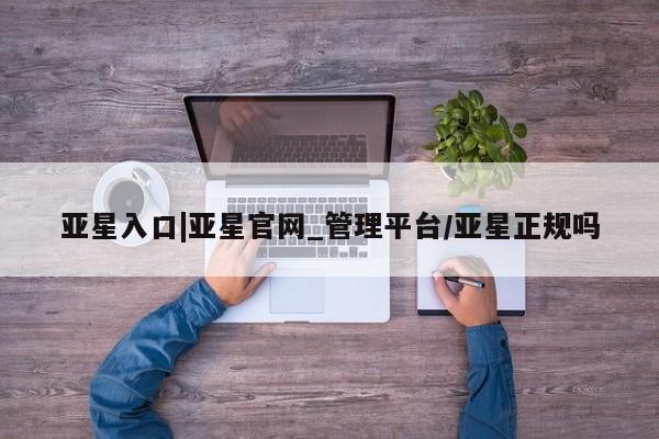 亚星代理合作-会员开户 亚星入口亚星入口|亚星官网_管理平台/亚星正规吗