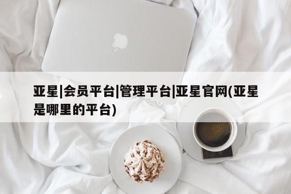 亚星代理合作-会员开户 亚星入口亚星|会员平台|管理平台|亚星官网(亚星是哪里的平台)