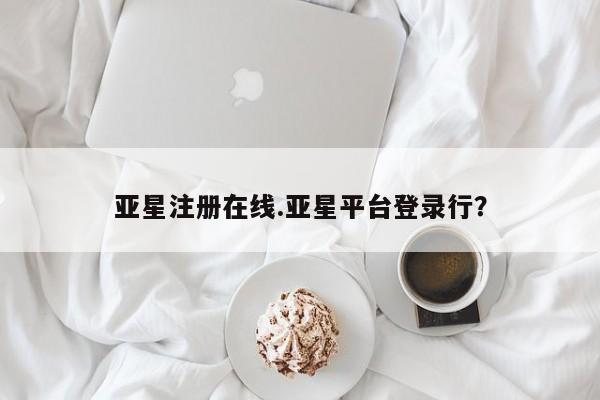 亚星代理合作-会员开户 亚星入口亚星注册在线.亚星平台登录行？