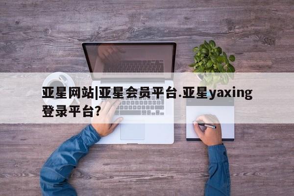 亚星代理合作-会员开户 亚星入口亚星网站|亚星会员平台.亚星yaxing登录平台？