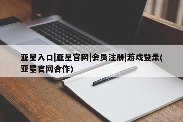 亚星代理合作-会员开户 亚星入口亚星入口|亚星官网|会员注册|游戏登录(亚星官网合作)