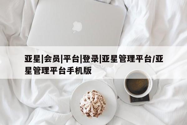 亚星代理合作-会员开户 亚星入口亚星|会员|平台|登录|亚星管理平台/亚星管理平台手机版