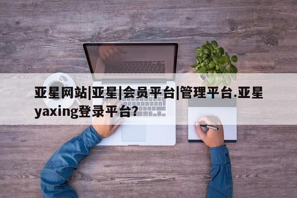 亚星代理合作-会员开户 亚星入口亚星网站|亚星|会员平台|管理平台.亚星yaxing登录平台？