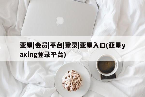 亚星代理合作-会员开户 亚星入口亚星|会员|平台|登录|亚星入口(亚星yaxing登录平台)