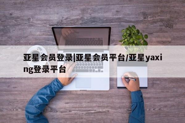 亚星代理合作-会员开户 亚星入口亚星会员登录|亚星会员平台/亚星yaxing登录平台