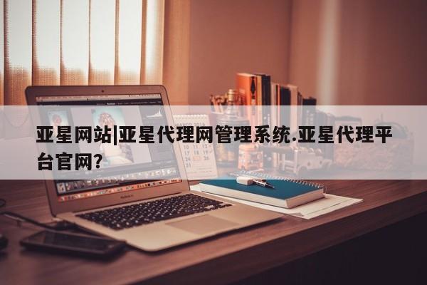 亚星代理合作-会员开户 亚星入口亚星网站|亚星代理网管理系统.亚星代理平台官网？