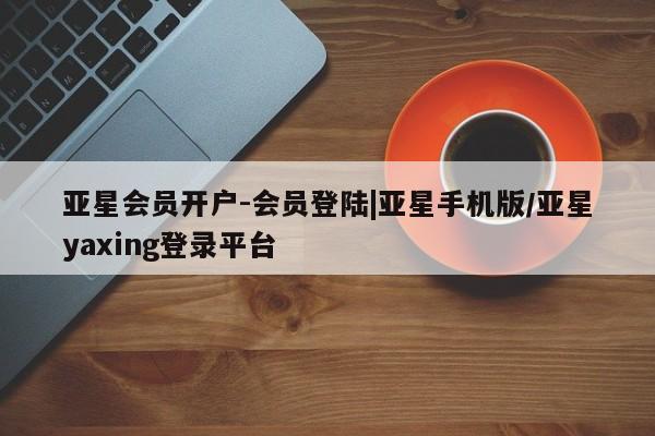 亚星代理合作-会员开户 亚星入口亚星会员开户-会员登陆|亚星手机版/亚星yaxing登录平台