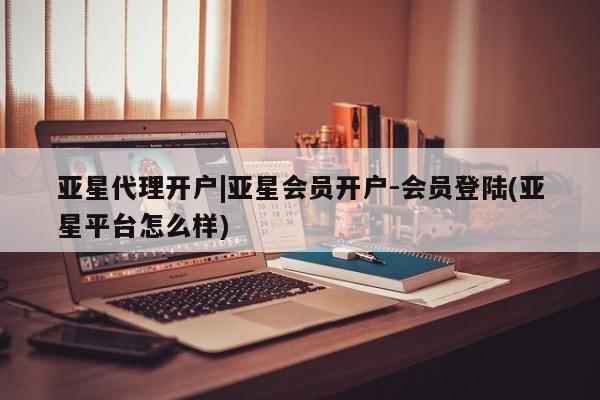 亚星代理合作-会员开户 亚星入口亚星代理开户|亚星会员开户-会员登陆(亚星平台怎么样)