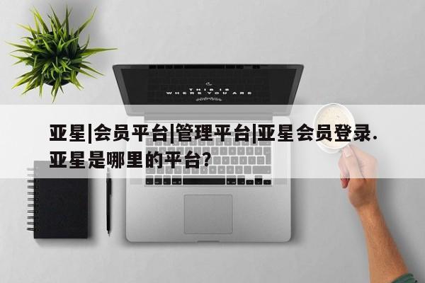 亚星代理合作-会员开户 亚星入口亚星|会员平台|管理平台|亚星会员登录.亚星是哪里的平台？