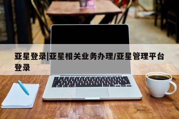 亚星代理合作-会员开户 亚星入口亚星登录|亚星相关业务办理/亚星管理平台登录